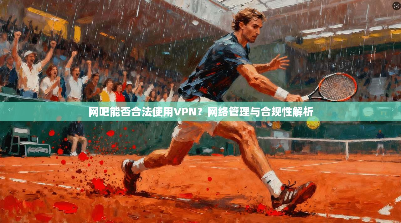 网吧能否合法使用VPN?网络管理与合规性解析