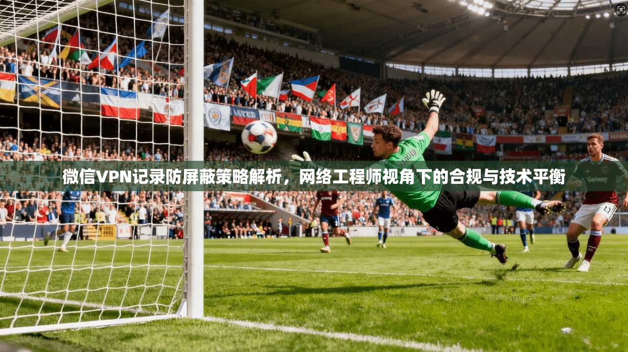 微信VPN记录防屏蔽策略解析,网络工程师视角下的合规与技术平衡