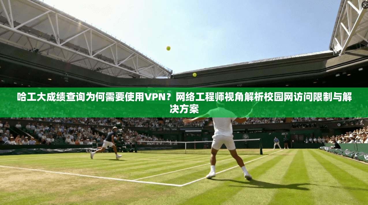 哈工大成绩查询为何需要使用VPN？网络工程师视角解析校园网访问限制与解决方案