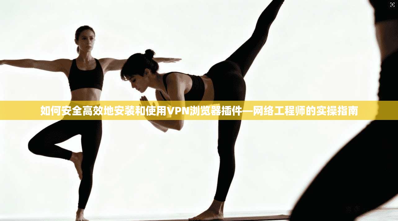 如何安全高效地安装和使用VPN浏览器插件—网络工程师的实操指南