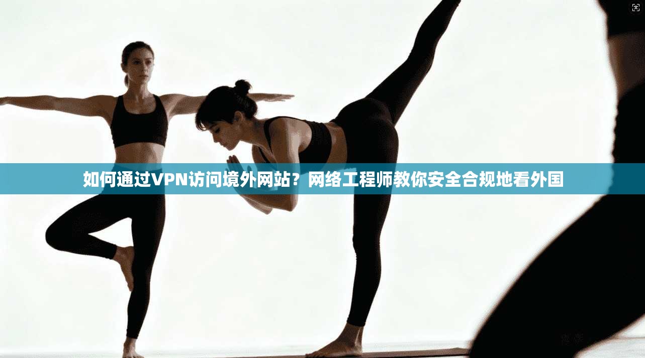 如何通过VPN访问境外网站？网络工程师教你安全合规地看外国