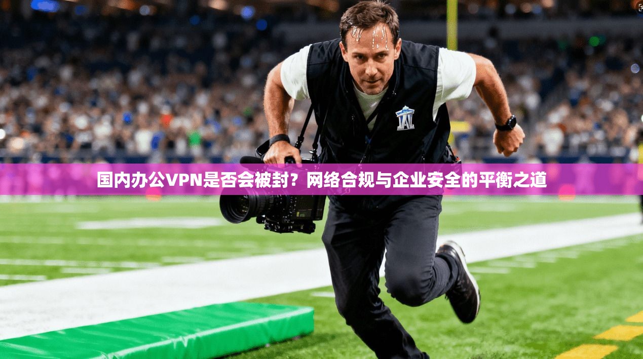 国内办公VPN是否会被封？网络合规与企业安全的平衡之道