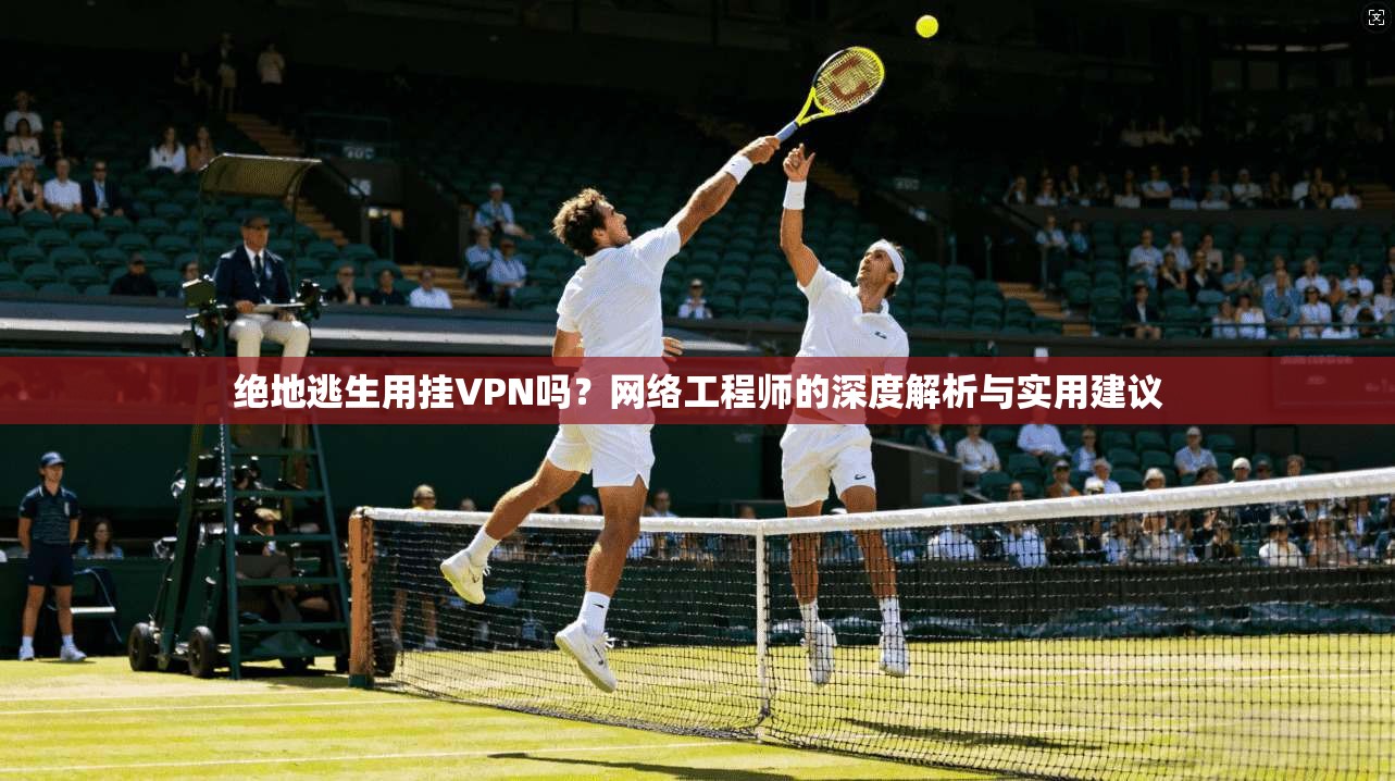 绝地逃生用挂VPN吗？网络工程师的深度解析与实用建议