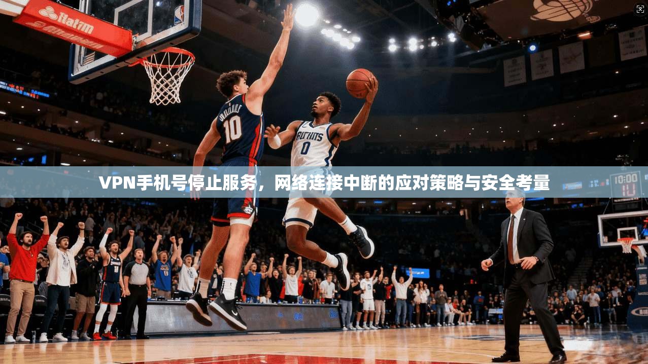 VPN手机号停止服务，网络连接中断的应对策略与安全考量