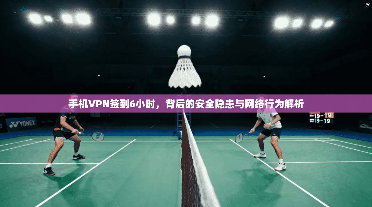 手机VPN签到6小时,背后的安全隐患与网络行为解析