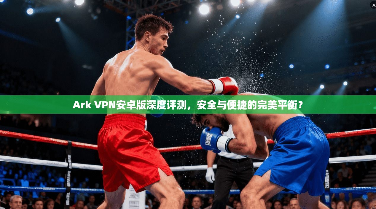 Ark VPN安卓版深度评测，安全与便捷的完美平衡？