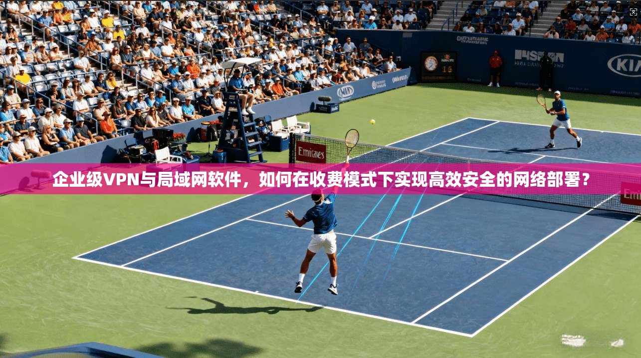 企业级VPN与局域网软件，如何在收费模式下实现高效安全的网络部署？
