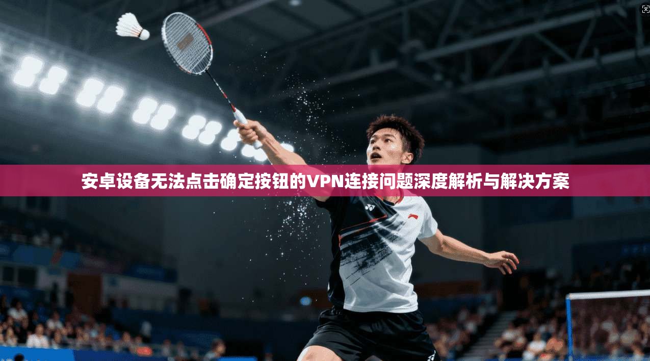 安卓设备无法点击确定按钮的VPN连接问题深度解析与解决方案