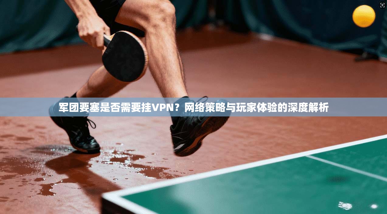 军团要塞是否需要挂VPN？网络策略与玩家体验的深度解析