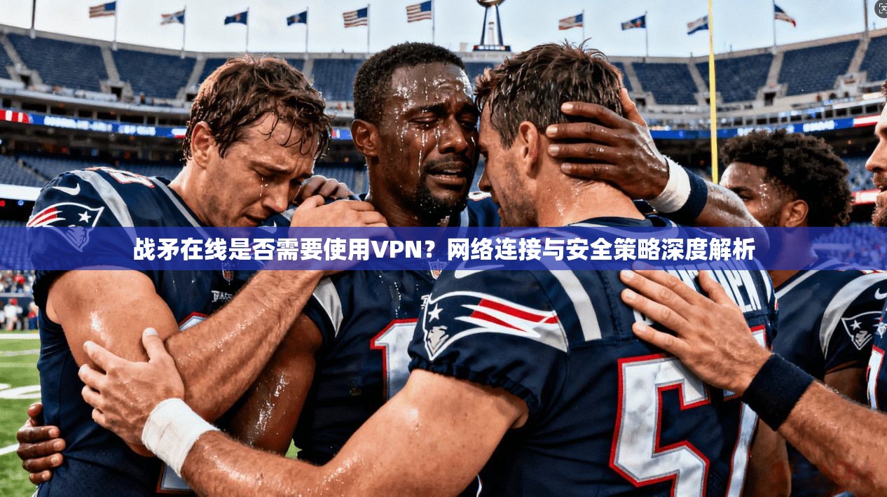 战矛在线是否需要使用VPN？网络连接与安全策略深度解析