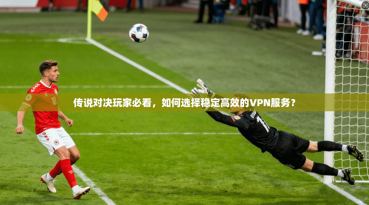 传说对决玩家必看，如何选择稳定高效的VPN服务？