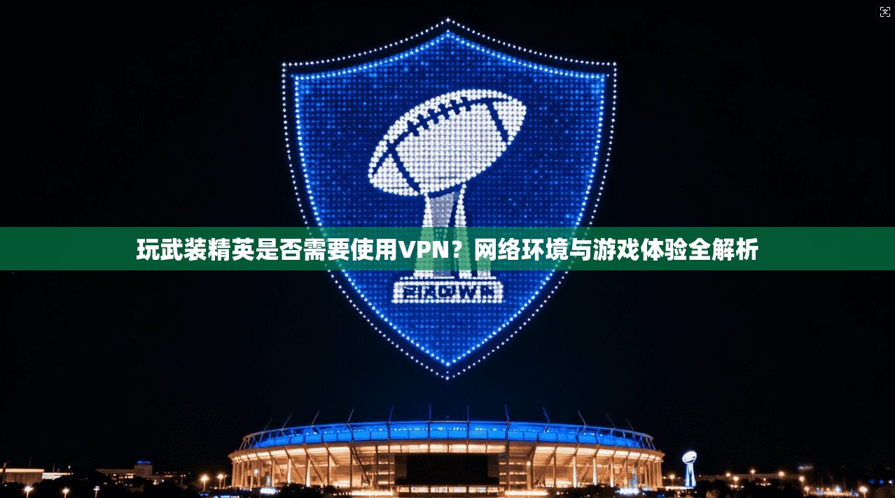 玩武装精英是否需要使用VPN？网络环境与游戏体验全解析