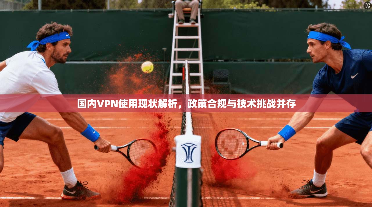 国内VPN使用现状解析，政策合规与技术挑战并存