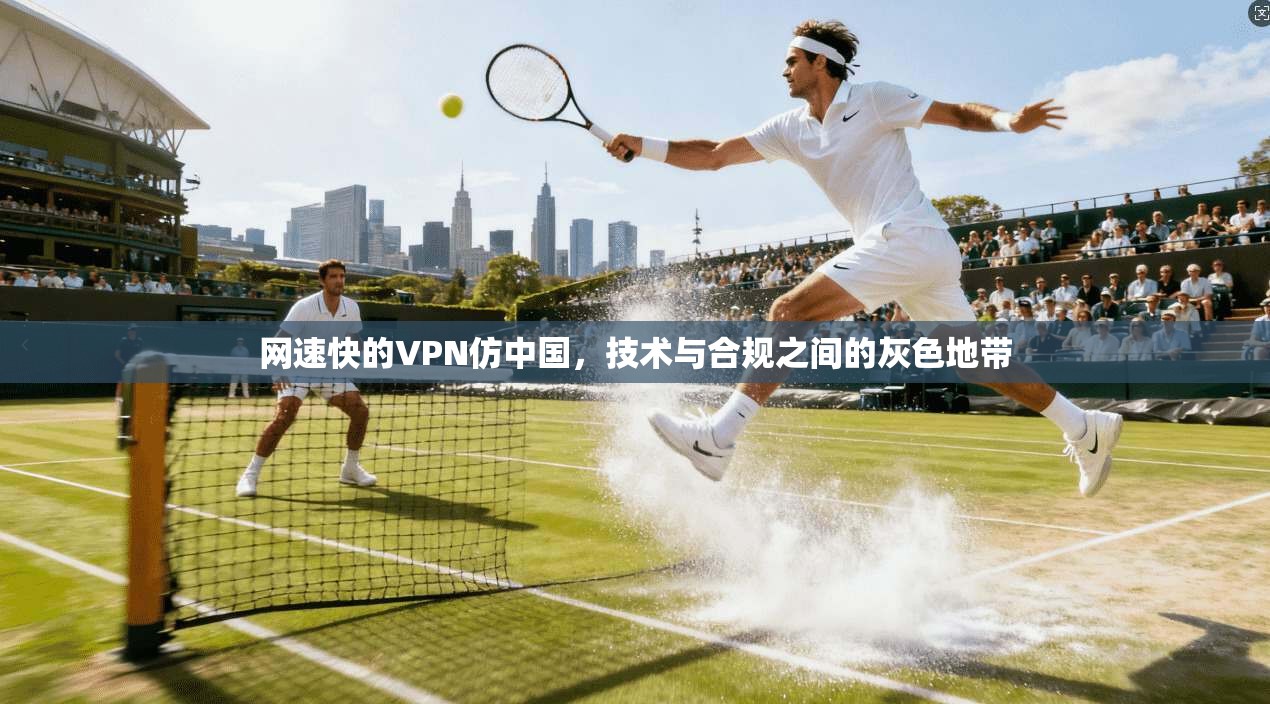 网速快的VPN仿中国，技术与合规之间的灰色地带