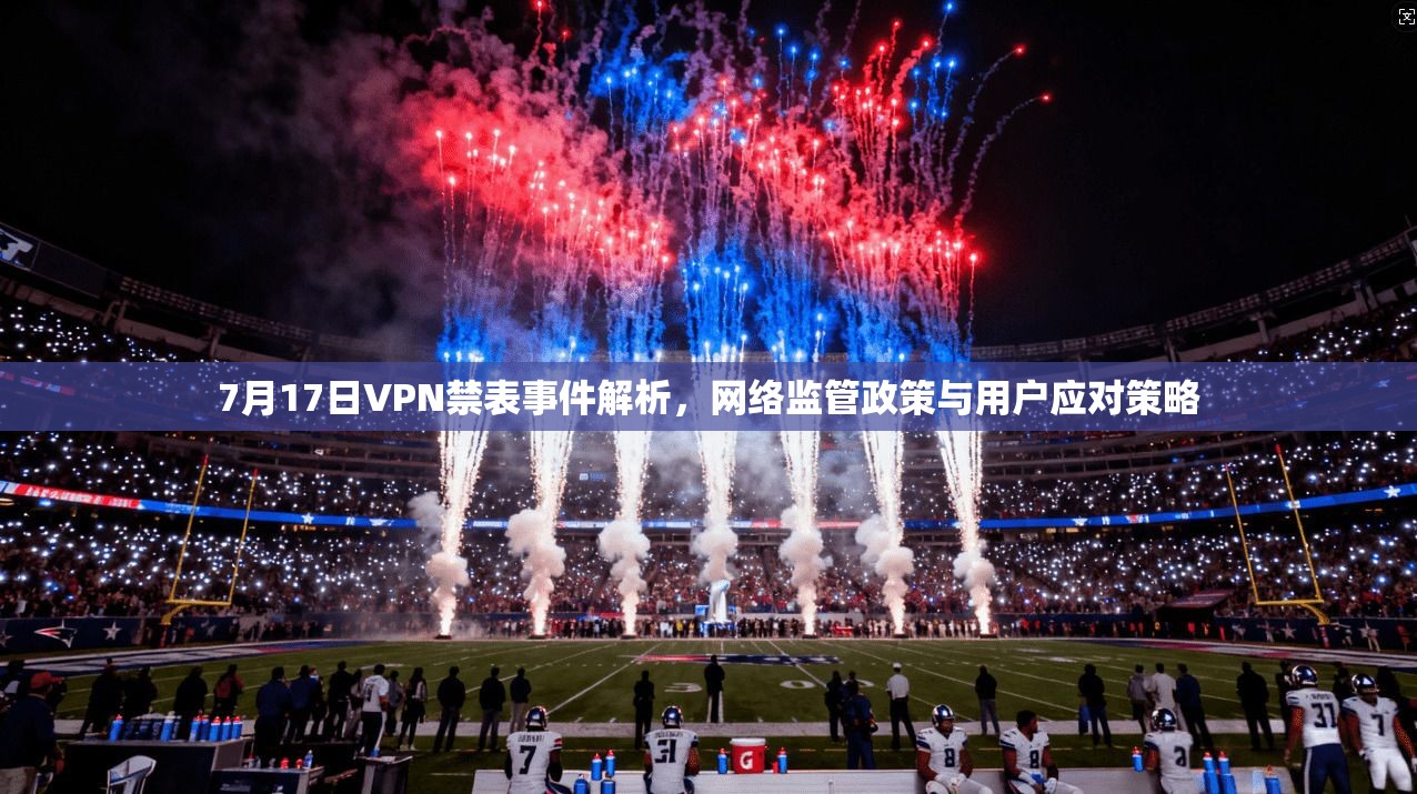 7月17日VPN禁表事件解析，网络监管政策与用户应对策略