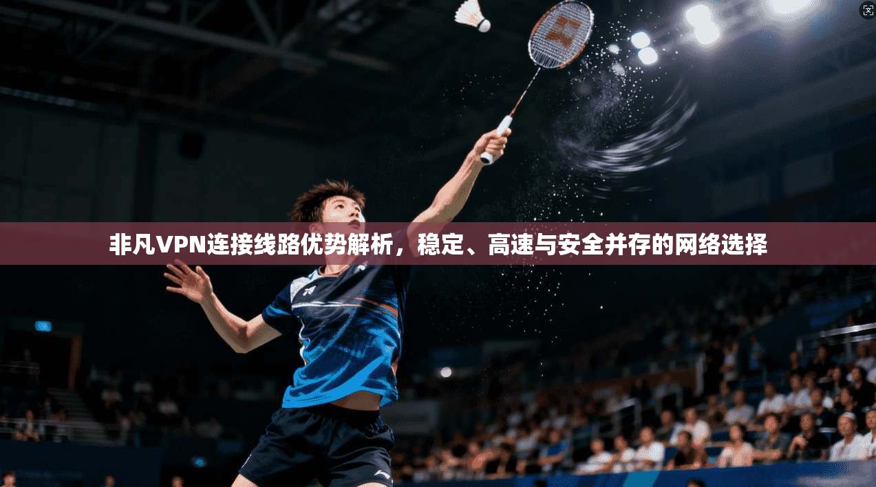 非凡VPN连接线路优势解析,稳定、高速与安全并存的网络选择