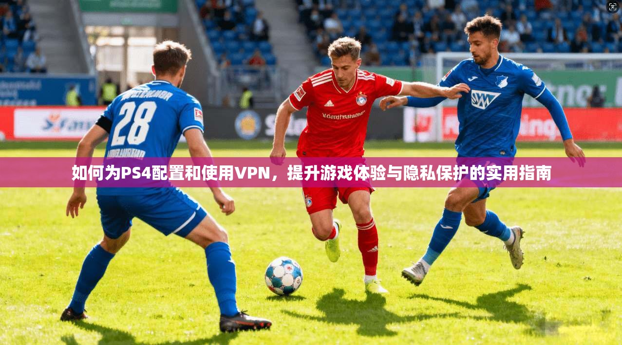 如何为PS4配置和使用VPN,提升游戏体验与隐私保护的实用指南