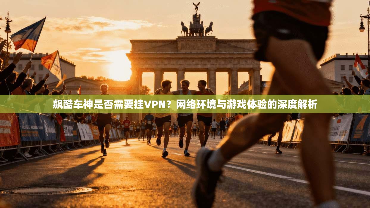 飙酷车神是否需要挂VPN？网络环境与游戏体验的深度解析