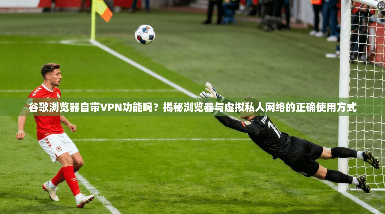 谷歌浏览器自带VPN功能吗？揭秘浏览器与虚拟私人网络的正确使用方式