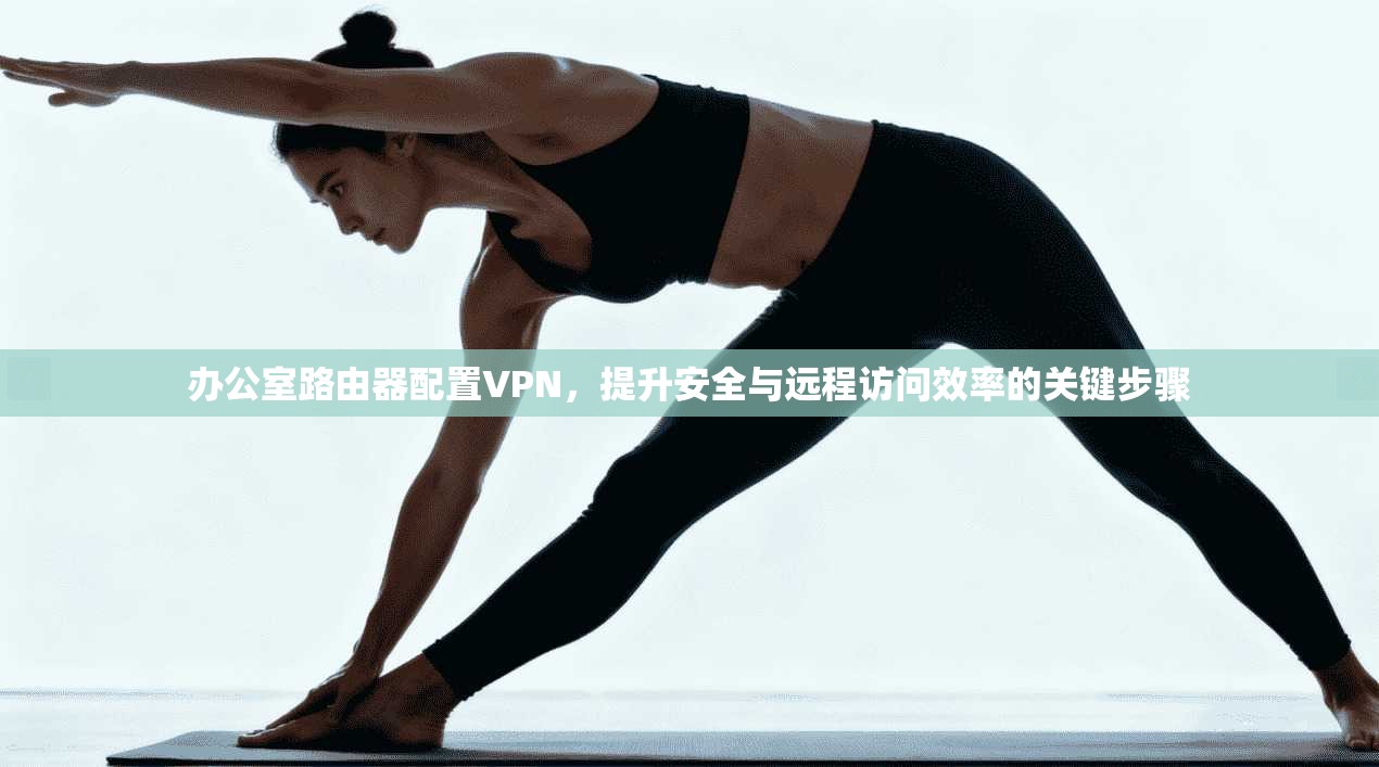 办公室路由器配置VPN，提升安全与远程访问效率的关键步骤