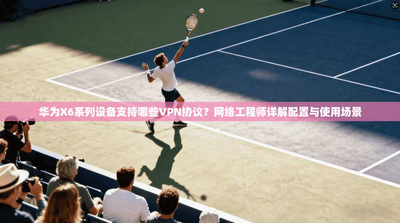华为X6系列设备支持哪些VPN协议？网络工程师详解配置与使用场景