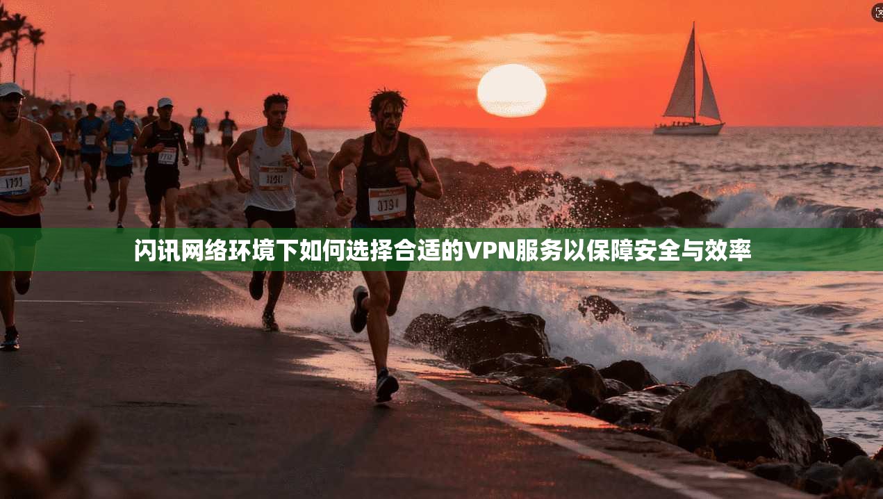闪讯网络环境下如何选择合适的VPN服务以保障安全与效率