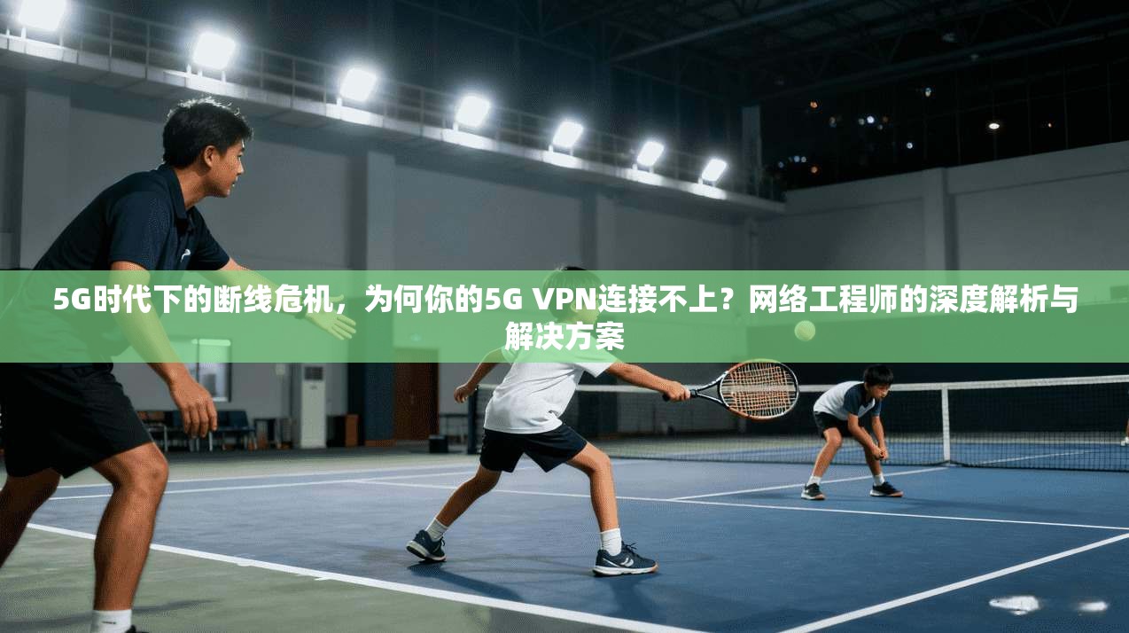 5G时代下的断线危机，为何你的5G VPN连接不上？网络工程师的深度解析与解决方案