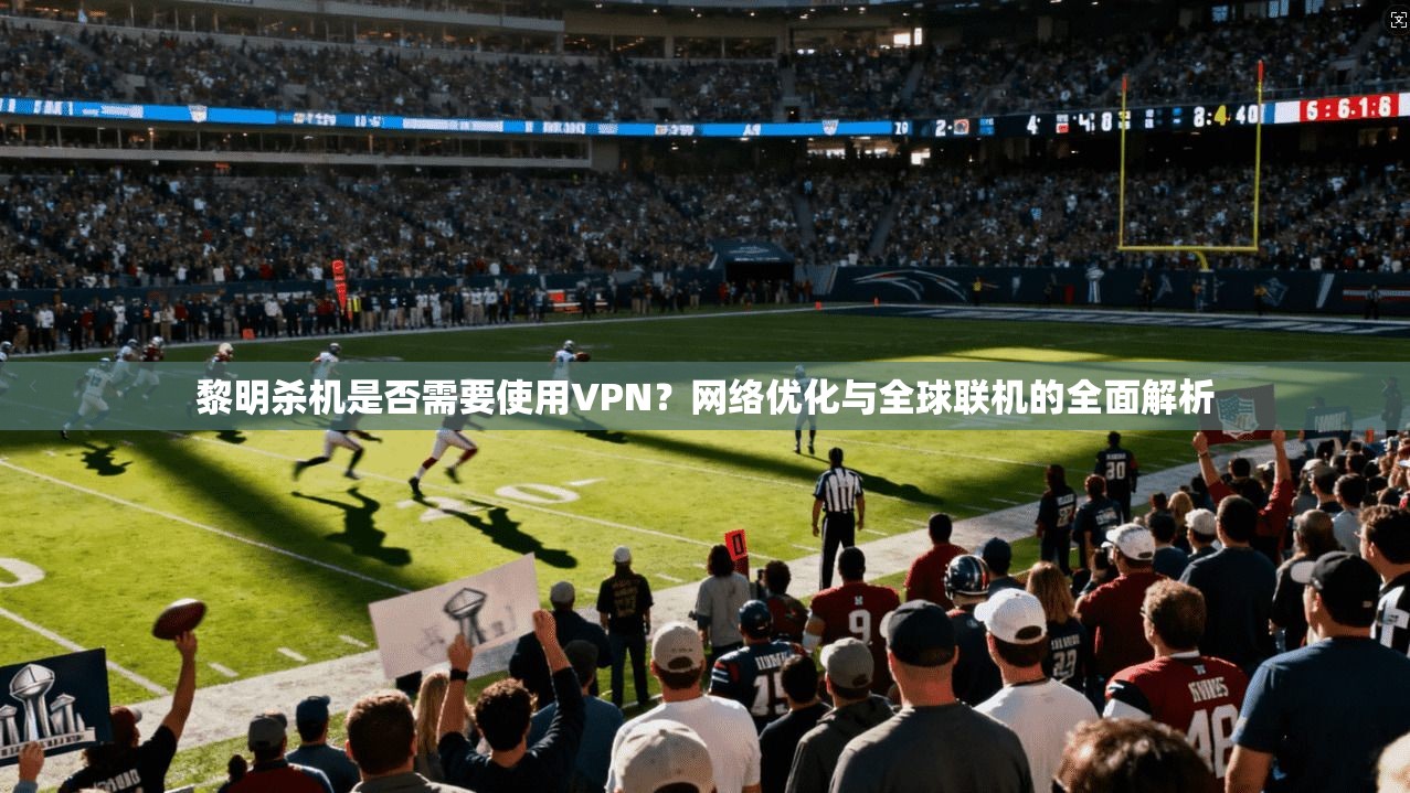 黎明杀机是否需要使用VPN？网络优化与全球联机的全面解析