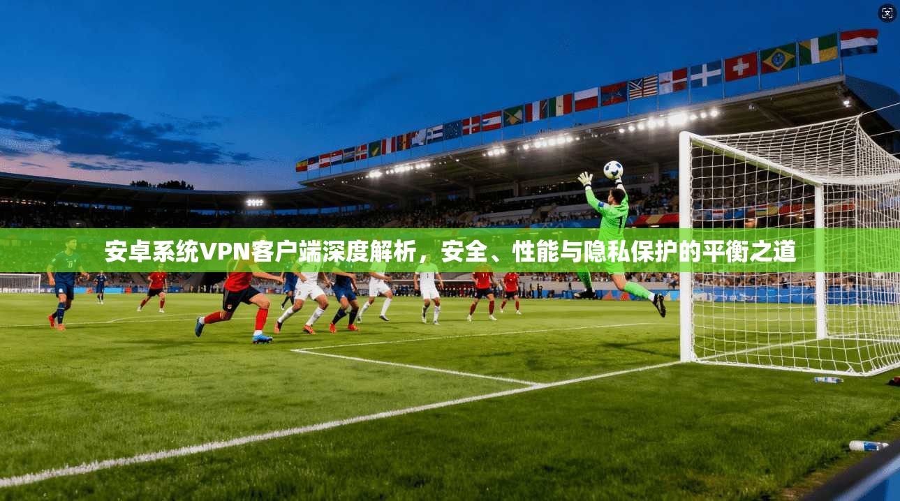 安卓系统VPN客户端深度解析，安全、性能与隐私保护的平衡之道