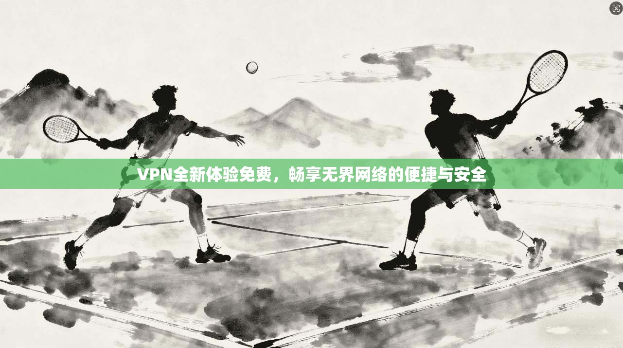 VPN全新体验免费,畅享无界网络的便捷与安全