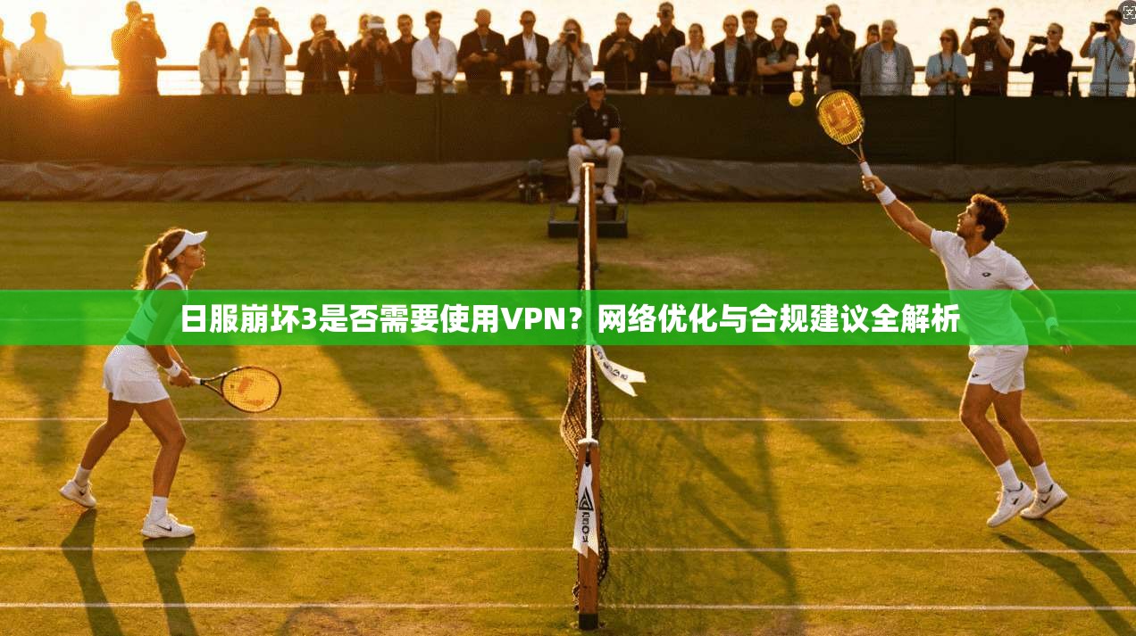 日服崩坏3是否需要使用VPN？网络优化与合规建议全解析