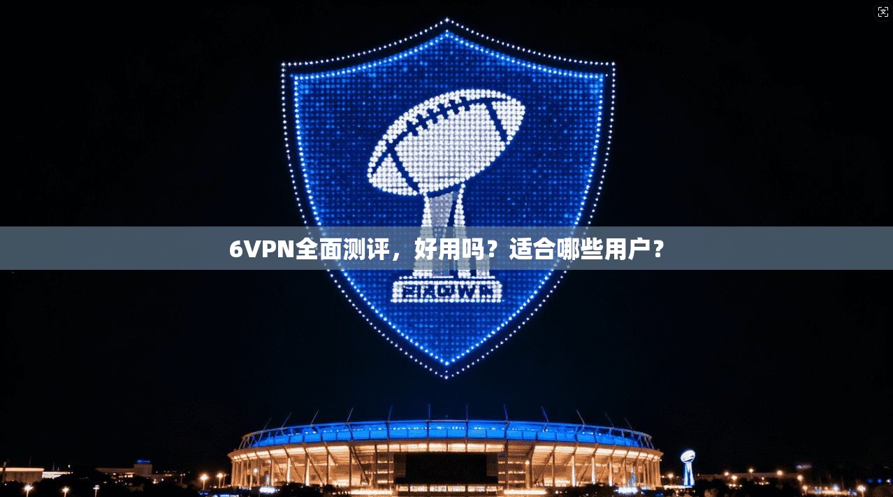 6VPN全面测评，好用吗？适合哪些用户？