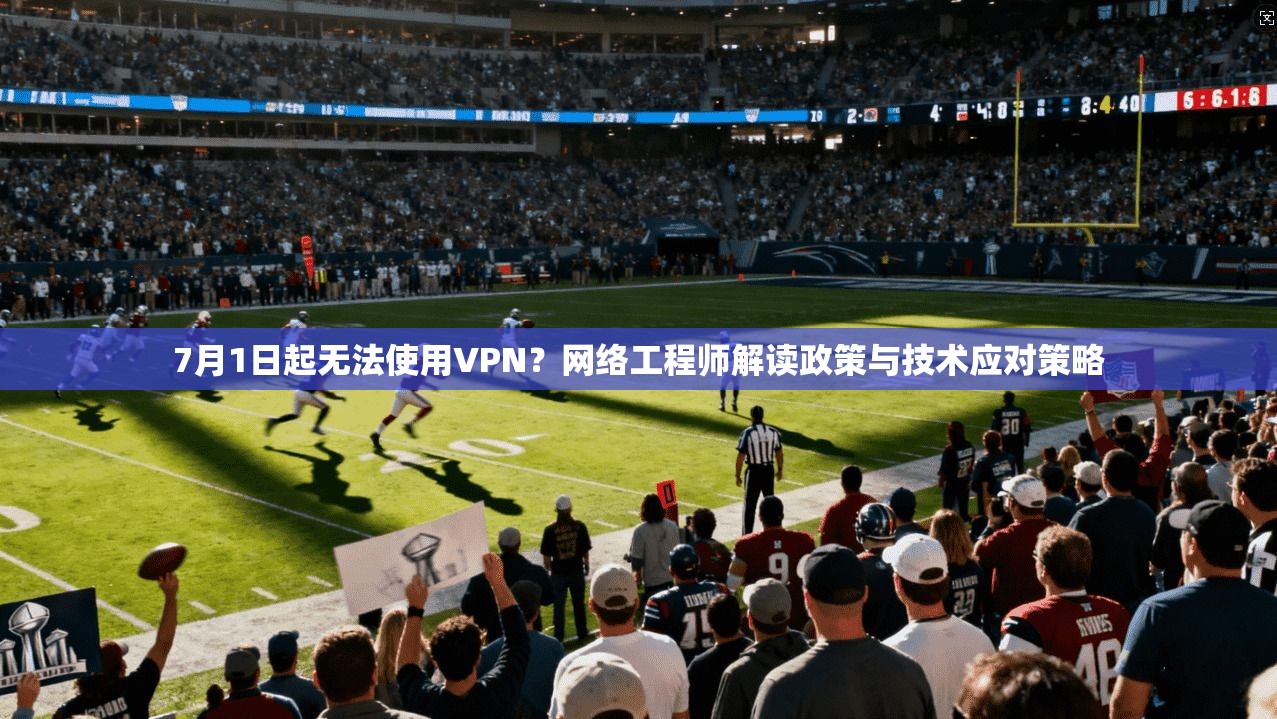 7月1日起无法使用VPN？网络工程师解读政策与技术应对策略