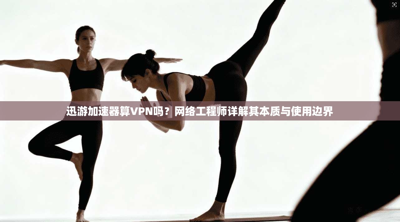 迅游加速器算VPN吗？网络工程师详解其本质与使用边界
