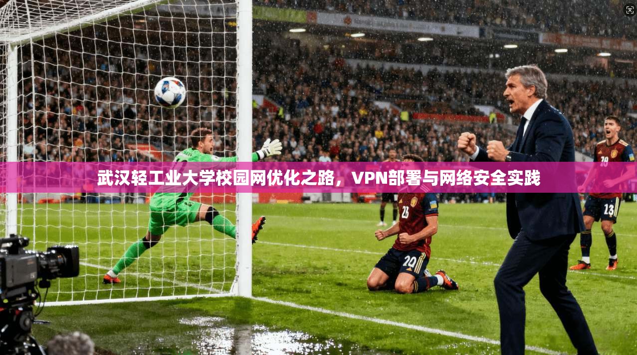 武汉轻工业大学校园网优化之路,VPN部署与网络安全实践