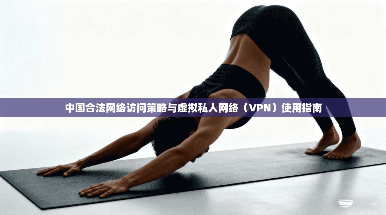 中国合法网络访问策略与虚拟私人网络（VPN）使用指南
