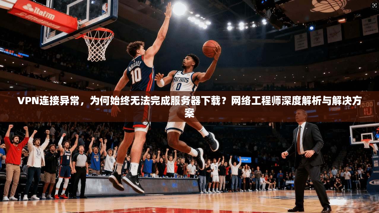 VPN连接异常，为何始终无法完成服务器下载？网络工程师深度解析与解决方案