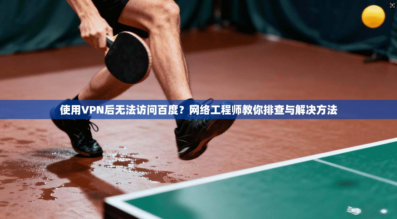 使用VPN后无法访问百度？网络工程师教你排查与解决方法
