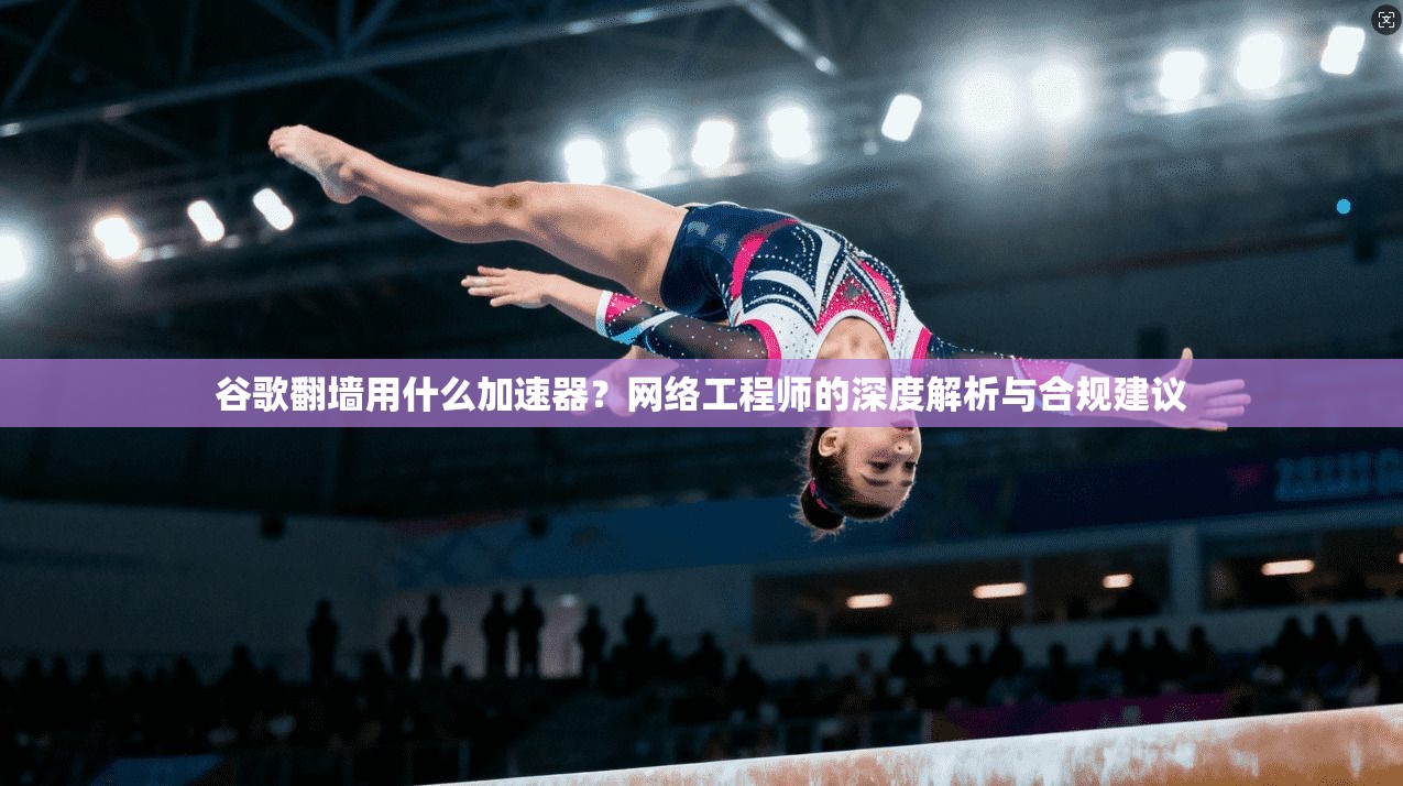 谷歌翻墙用什么加速器？网络工程师的深度解析与合规建议