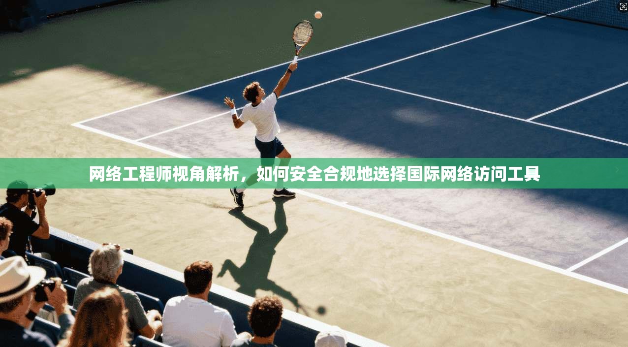 网络工程师视角解析，如何安全合规地选择国际网络访问工具