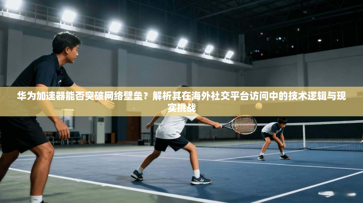 华为加速器能否突破网络壁垒？解析其在海外社交平台访问中的技术逻辑与现实挑战