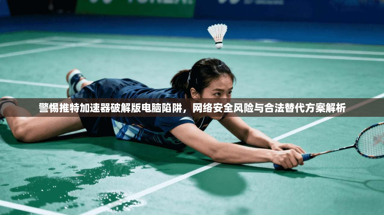 警惕推特加速器破解版电脑陷阱，网络安全风险与合法替代方案解析