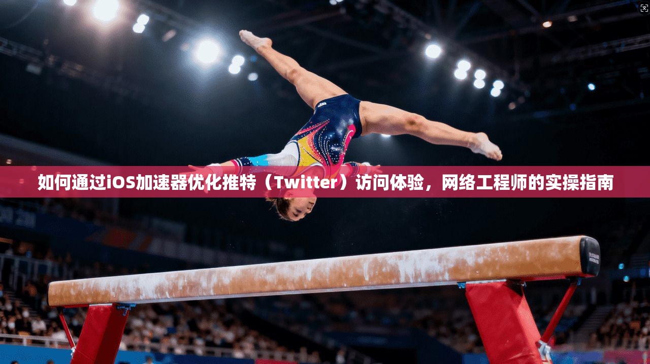 如何通过iOS加速器优化推特(Twitter)访问体验,网络工程师的实操指南