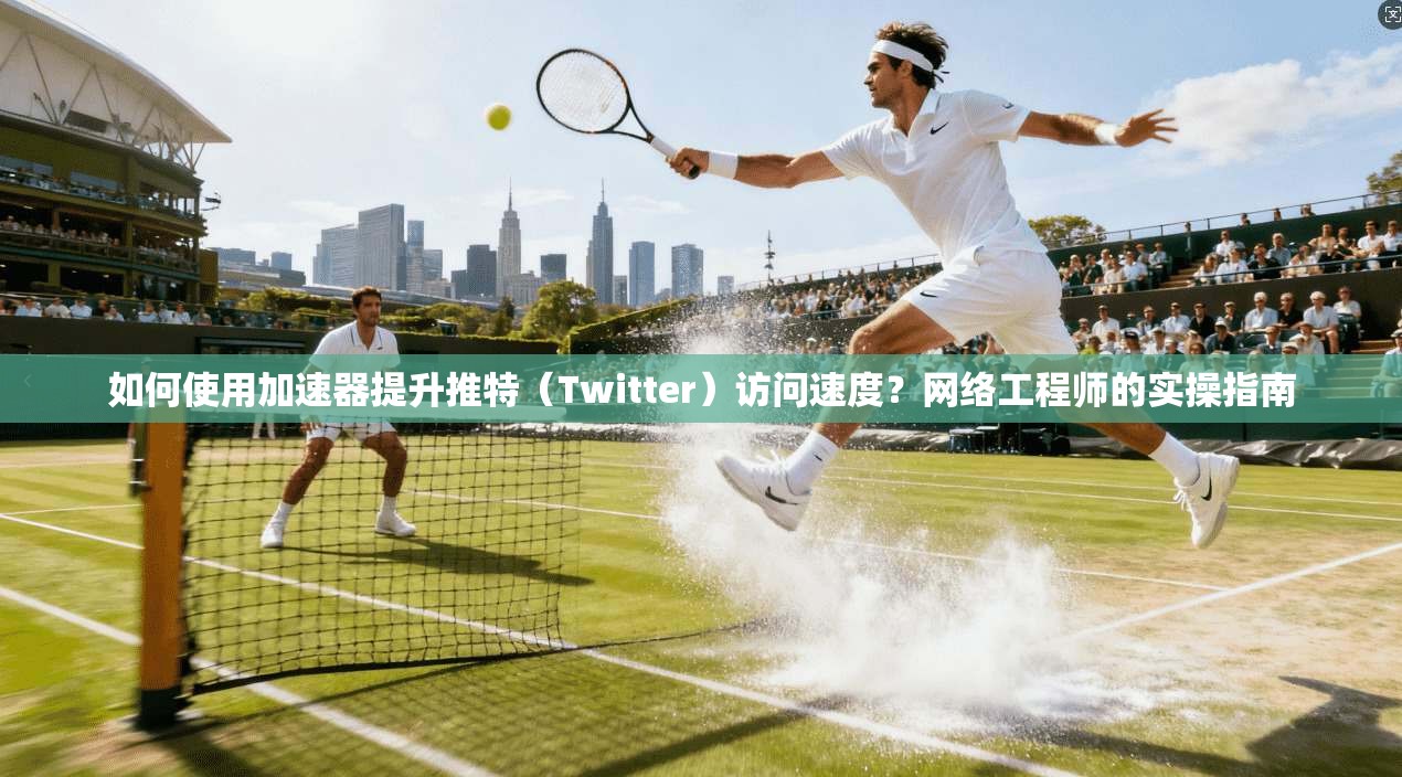 如何使用加速器提升推特(Twitter)访问速度?网络工程师的实操指南