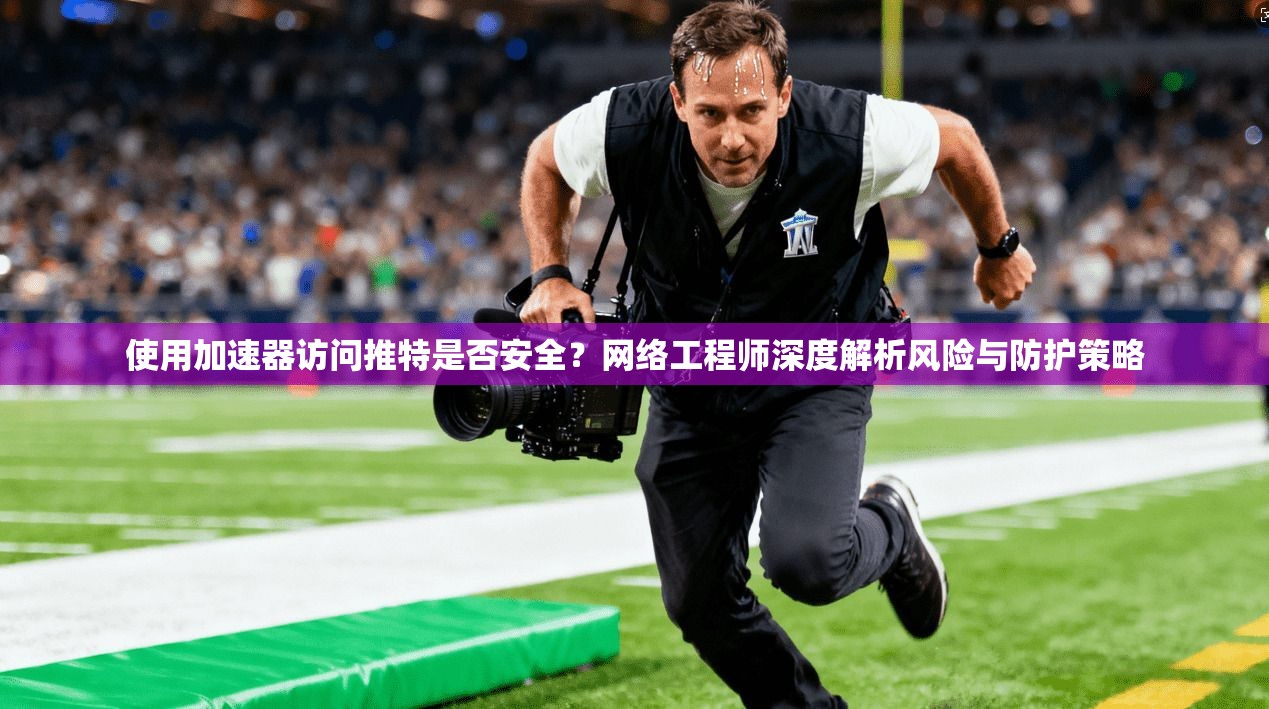 使用加速器访问推特是否安全？网络工程师深度解析风险与防护策略