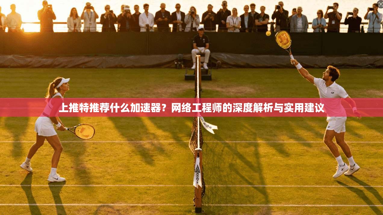 上推特推荐什么加速器？网络工程师的深度解析与实用建议