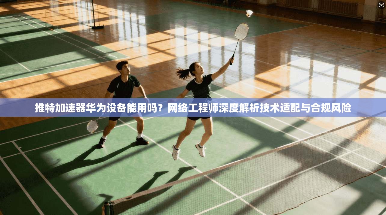 推特加速器华为设备能用吗?网络工程师深度解析技术适配与合规风险