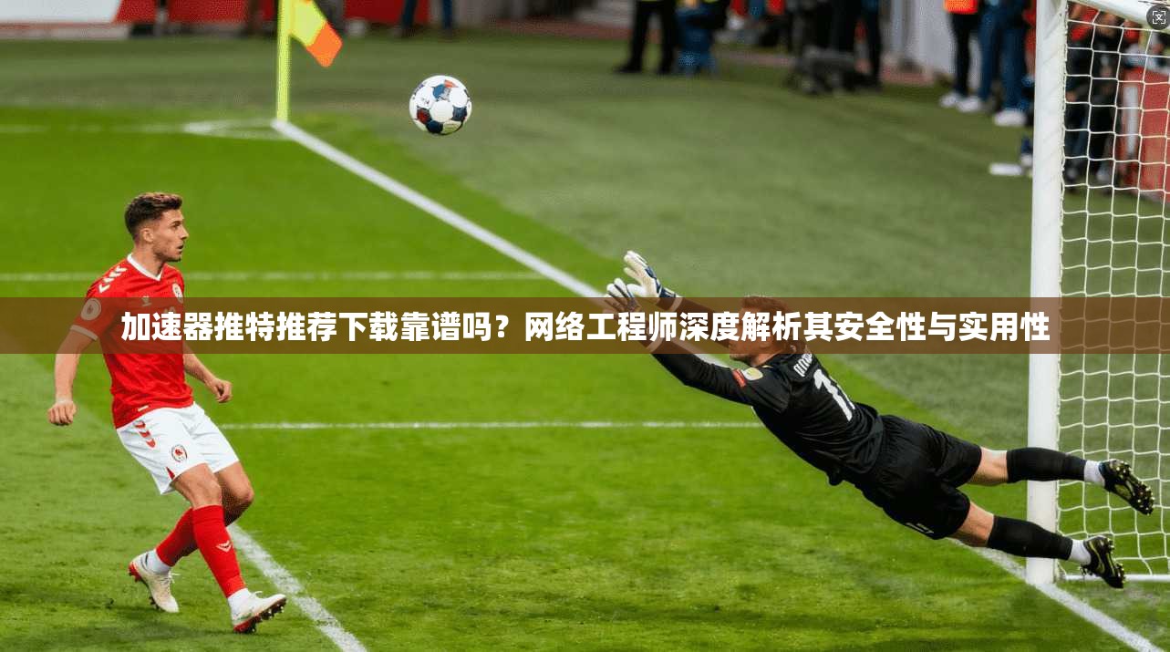 加速器推特推荐下载靠谱吗？网络工程师深度解析其安全性与实用性