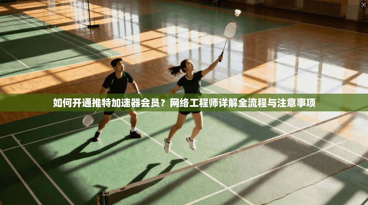 如何开通推特加速器会员？网络工程师详解全流程与注意事项