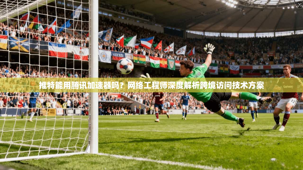 推特能用腾讯加速器吗？网络工程师深度解析跨境访问技术方案